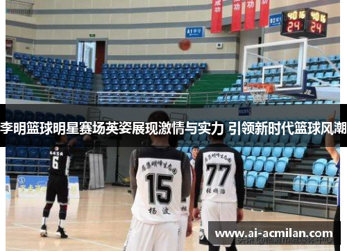 李明篮球明星赛场英姿展现激情与实力 引领新时代篮球风潮